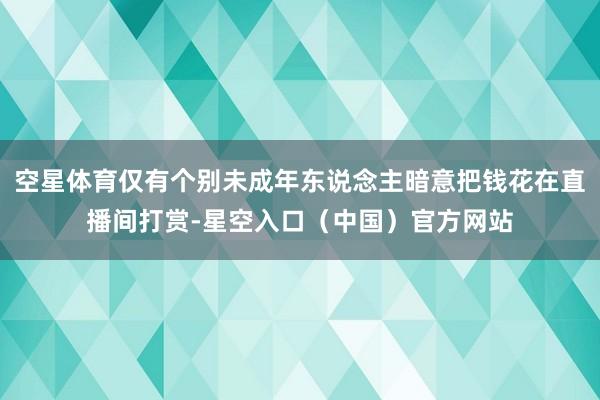 空星体育仅有个别未成年东说念主暗意把钱花在直播间打赏-星空入口(中国)官方网站
