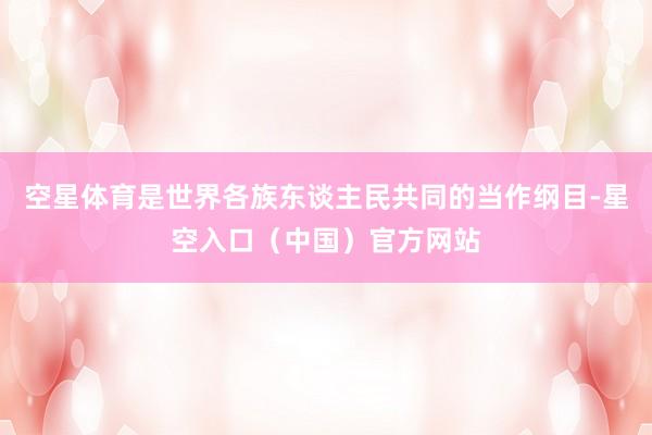 空星体育是世界各族东谈主民共同的当作纲目-星空入口（中国）官方网站