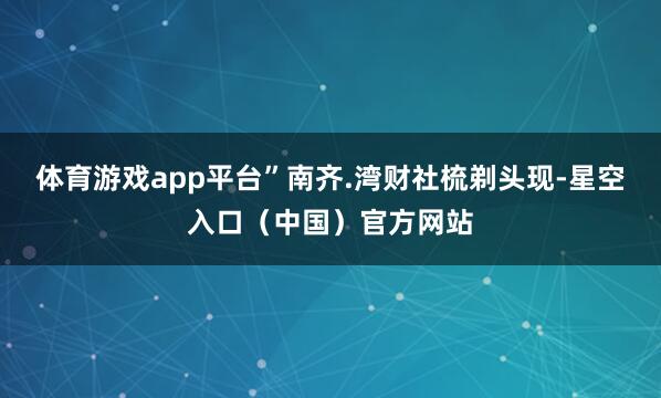 体育游戏app平台”　　南齐.湾财社梳剃头现-星空入口（中国）官方网站
