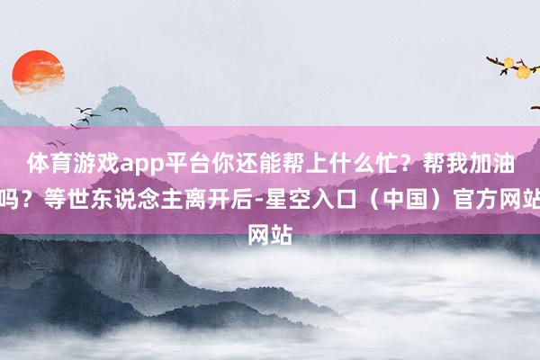体育游戏app平台你还能帮上什么忙?帮我加油吗?等世东说念主离开后-星空入口(中国)官方网站