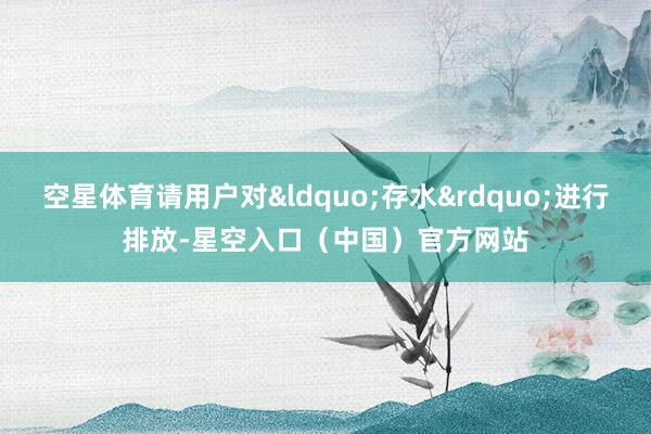 空星体育请用户对&ldquo;存水&rdquo;进行排放-星空入口（中国）官方网站
