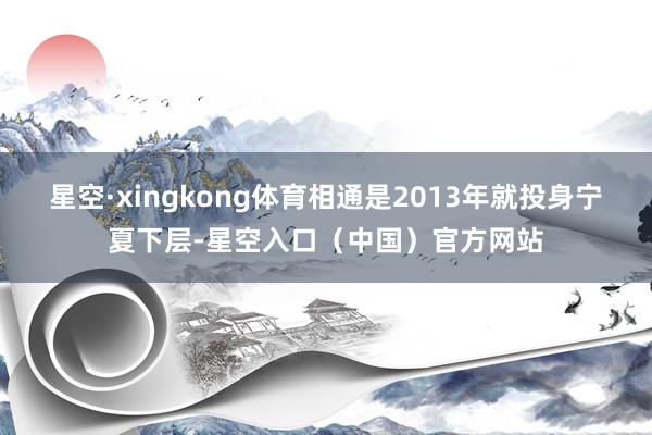 星空·xingkong体育相通是2013年就投身宁夏下层-星空入口(中国)官方网站