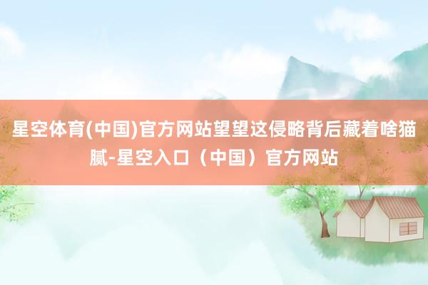 星空体育(中国)官方网站望望这侵略背后藏着啥猫腻-星空入口（中国）官方网站