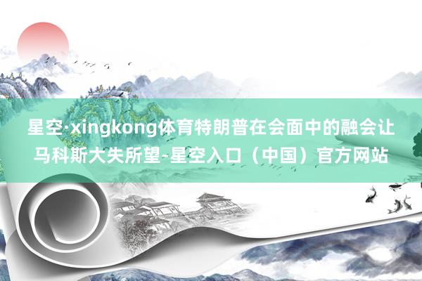 星空·xingkong体育特朗普在会面中的融会让马科斯大失所望-星空入口（中国）官方网站