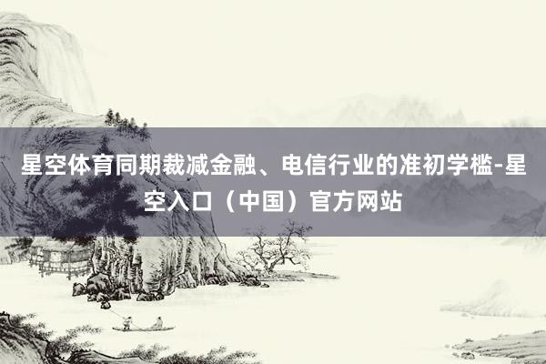 星空体育同期裁减金融、电信行业的准初学槛-星空入口(中国)官方网站