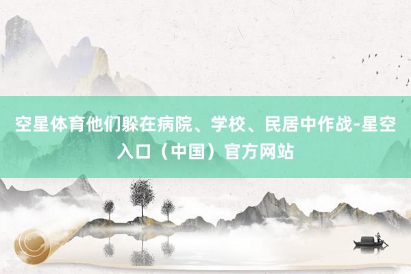 空星体育他们躲在病院、学校、民居中作战-星空入口（中国）官方网站