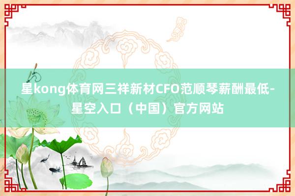 星kong体育网　　三祥新材CFO范顺琴薪酬最低-星空入口（中国）官方网站