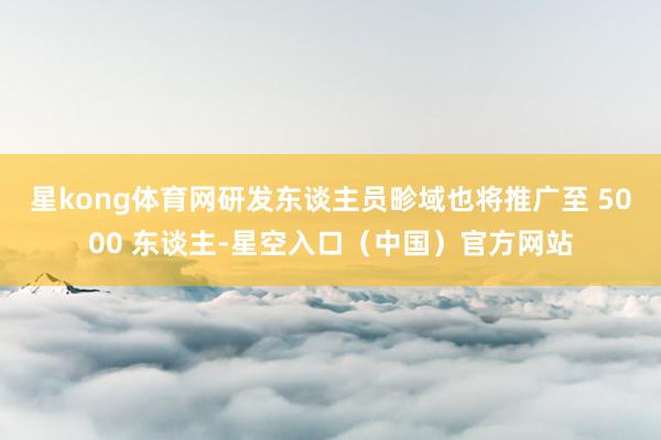 星kong体育网研发东谈主员畛域也将推广至 5000 东谈主-星空入口（中国）官方网站