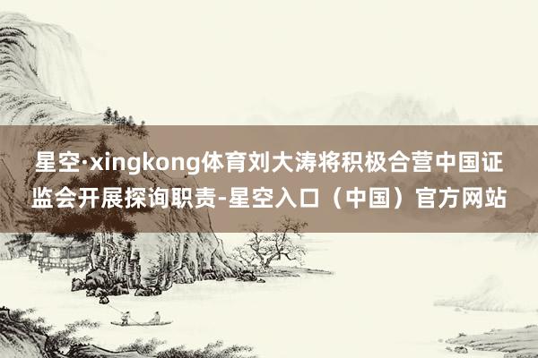 星空·xingkong体育刘大涛将积极合营中国证监会开展探询职责-星空入口（中国）官方网站