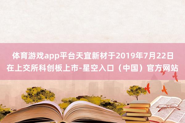 体育游戏app平台天宜新材于2019年7月22日在上交所科创板上市-星空入口（中国）官方网站