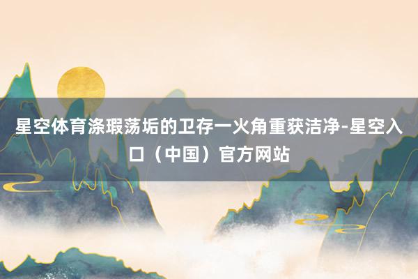 星空体育涤瑕荡垢的卫存一火角重获洁净-星空入口(中国)官方网站