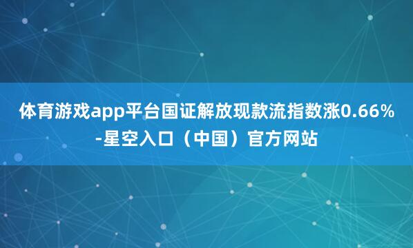 体育游戏app平台国证解放现款流指数涨0.66%-星空入口（中国）官方网站