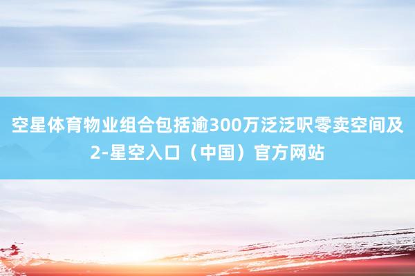 空星体育物业组合包括逾300万泛泛呎零卖空间及2-星空入口（中国）官方网站