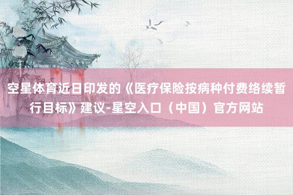 空星体育近日印发的《医疗保险按病种付费络续暂行目标》建议-星空入口（中国）官方网站