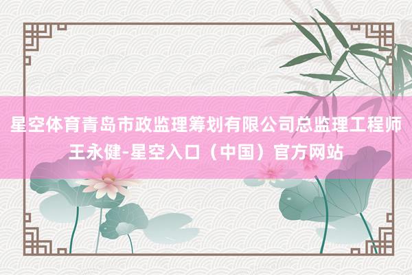 星空体育青岛市政监理筹划有限公司总监理工程师王永健-星空入口（中国）官方网站