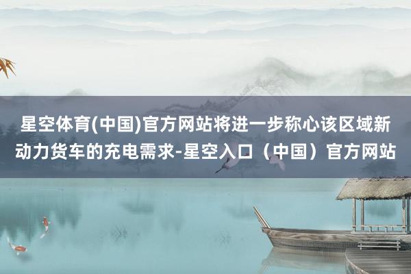 星空体育(中国)官方网站将进一步称心该区域新动力货车的充电需求-星空入口（中国）官方网站