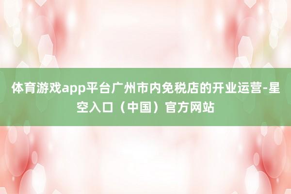 体育游戏app平台广州市内免税店的开业运营-星空入口（中国）官方网站
