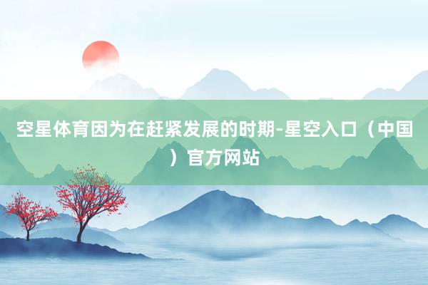 空星体育因为在赶紧发展的时期-星空入口（中国）官方网站