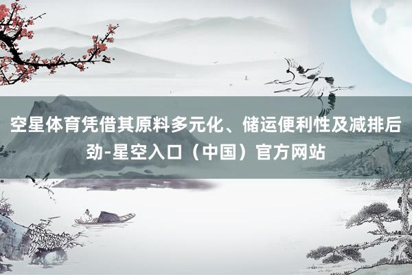 空星体育凭借其原料多元化、储运便利性及减排后劲-星空入口（中国）官方网站