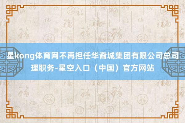 星kong体育网不再担任华裔城集团有限公司总司理职务-星空入口（中国）官方网站