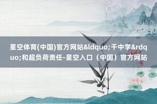 星空体育(中国)官方网站&ldquo;干中学&rdquo;和超负荷责任-星空入口（中国）官方网站