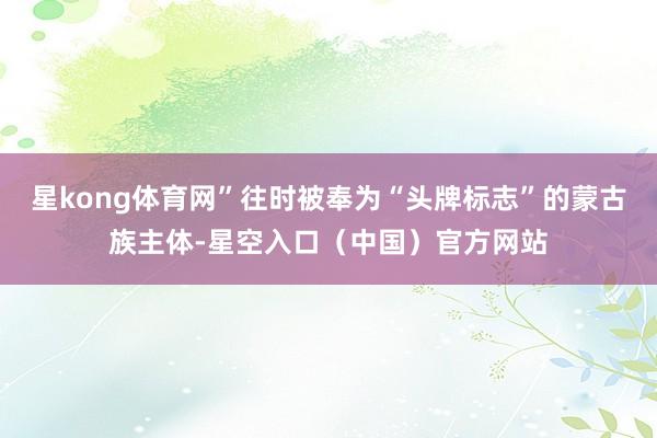 星kong体育网”往时被奉为“头牌标志”的蒙古族主体-星空入口（中国）官方网站