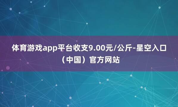 体育游戏app平台收支9.00元/公斤-星空入口(中国)官方网站