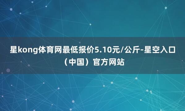 星kong体育网最低报价5.10元/公斤-星空入口（中国）官方网站