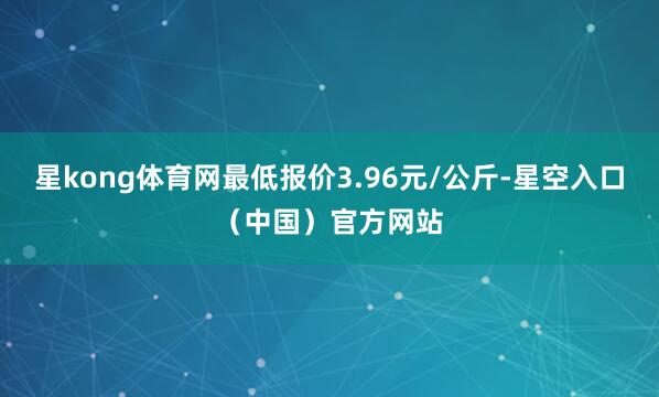 星kong体育网最低报价3.96元/公斤-星空入口(中国)官方网站