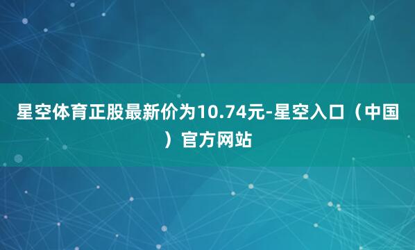 星空体育正股最新价为10.74元-星空入口（中国）官方网站