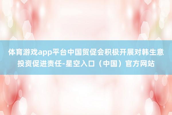 体育游戏app平台中国贸促会积极开展对韩生意投资促进责任-星空入口（中国）官方网站