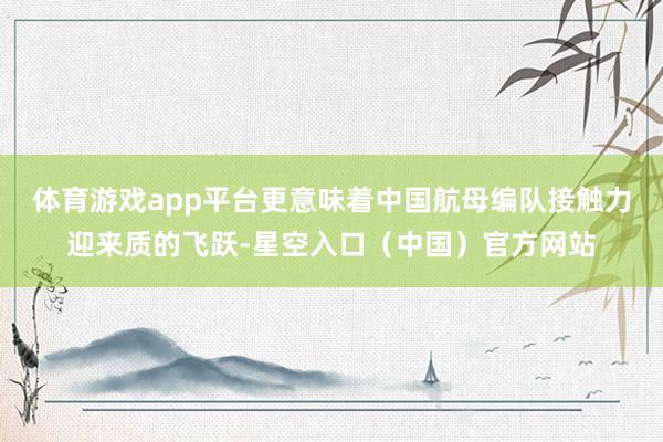 体育游戏app平台更意味着中国航母编队接触力迎来质的飞跃-星空入口（中国）官方网站