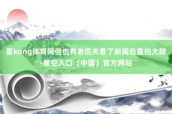 星kong体育网但也有老匹夫看了新闻后直拍大腿-星空入口(中国)官方网站
