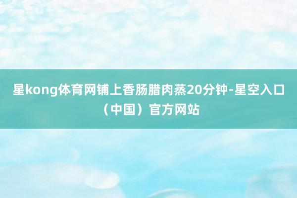 星kong体育网铺上香肠腊肉蒸20分钟-星空入口（中国）官方网站
