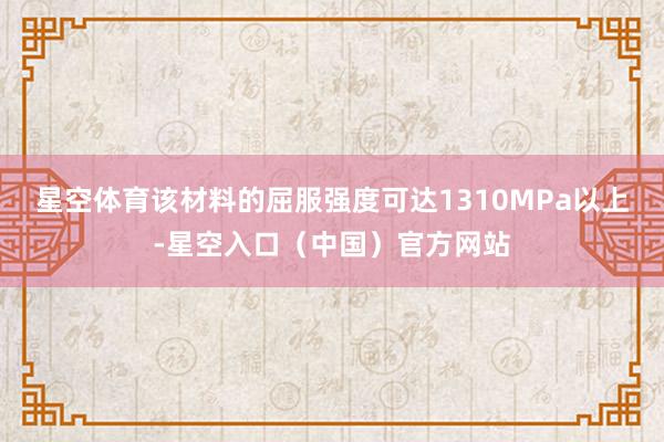 星空体育该材料的屈服强度可达1310MPa以上-星空入口（中国）官方网站