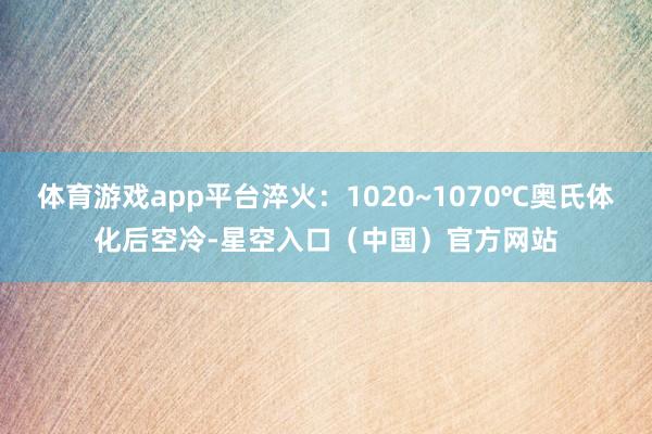 体育游戏app平台淬火：1020~1070℃奥氏体化后空冷-星空入口（中国）官方网站