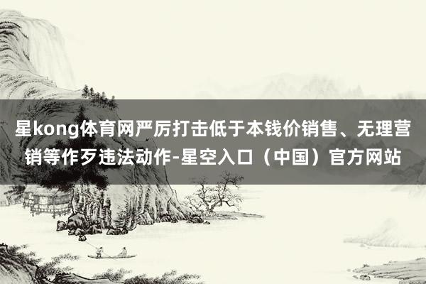 星kong体育网严厉打击低于本钱价销售、无理营销等作歹违法动作-星空入口（中国）官方网站