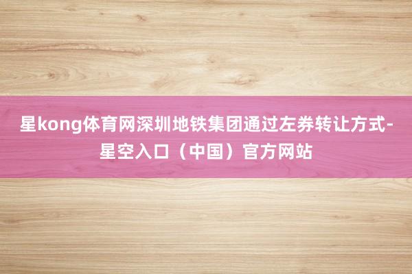星kong体育网深圳地铁集团通过左券转让方式-星空入口（中国）官方网站