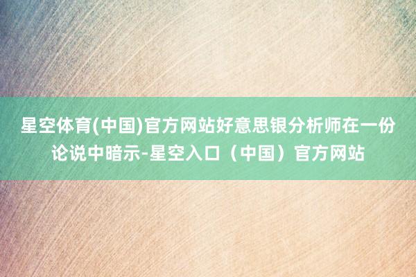 星空体育(中国)官方网站　　好意思银分析师在一份论说中暗示-星空入口（中国）官方网站