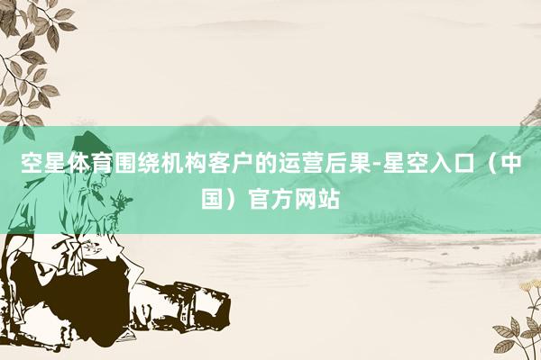 空星体育围绕机构客户的运营后果-星空入口（中国）官方网站