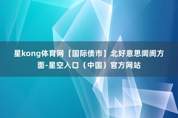 星kong体育网　　【国际债市】　　北好意思阛阓方面-星空入口（中国）官方网站
