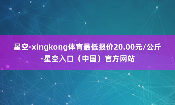 星空·xingkong体育最低报价20.00元/公斤-星空入口（中国）官方网站