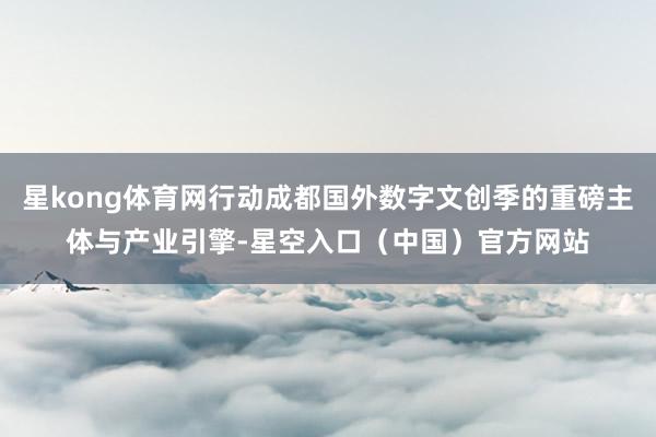 星kong体育网行动成都国外数字文创季的重磅主体与产业引擎-星空入口（中国）官方网站