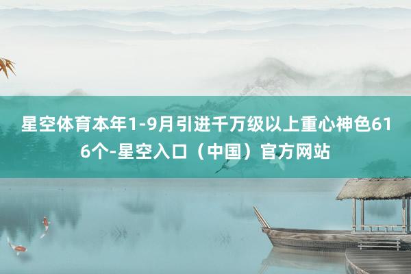 星空体育本年1-9月引进千万级以上重心神色616个-星空入口（中国）官方网站