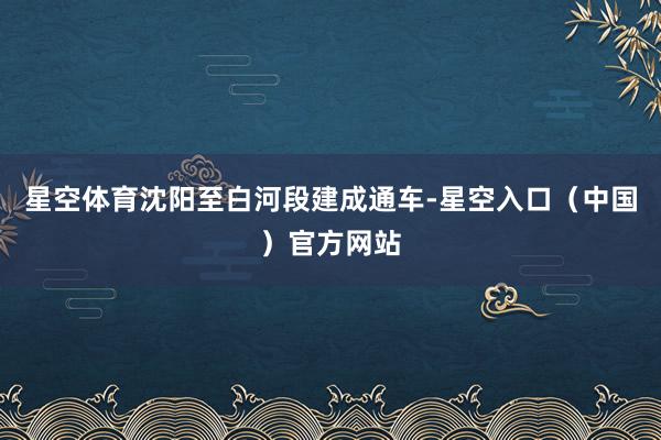 星空体育沈阳至白河段建成通车-星空入口（中国）官方网站