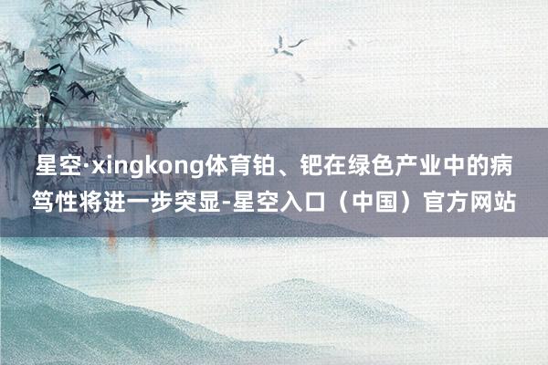 星空·xingkong体育铂、钯在绿色产业中的病笃性将进一步突显-星空入口（中国）官方网站