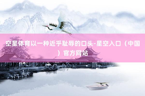 空星体育以一种近乎耻辱的口头-星空入口（中国）官方网站