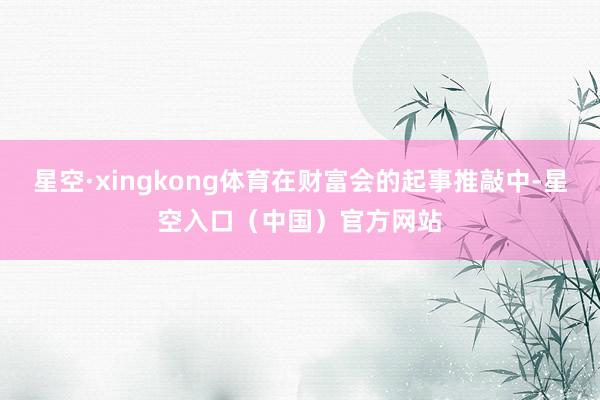 星空·xingkong体育在财富会的起事推敲中-星空入口（中国）官方网站