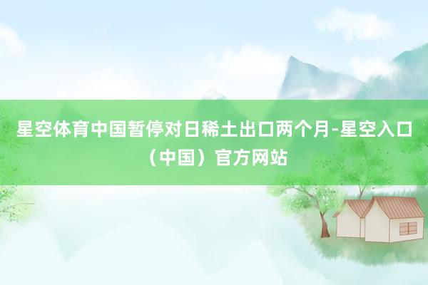 星空体育中国暂停对日稀土出口两个月-星空入口（中国）官方网站