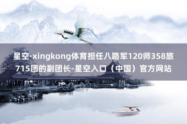 星空·xingkong体育担任八路军120师358旅715团的副团长-星空入口（中国）官方网站